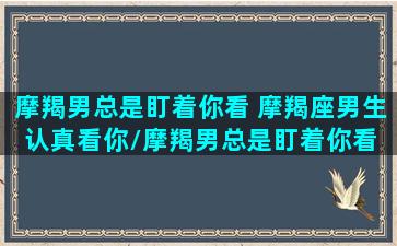 摩羯男总是盯着你看 摩羯座男生认真看你/摩羯男总是盯着你看 摩羯座男生认真看你-我的网站